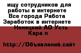 ищу сотрудников для работы в интернете - Все города Работа » Заработок в интернете   . Ненецкий АО,Усть-Кара п.